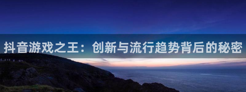 亿万28官网平台代理开号流程：抖音游戏之王：创新与流行趋势背后的秘密